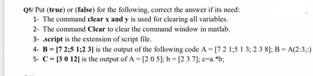 Q5/ Put (true) or (false) for the following, correct the answer if its need:
1- The command clear x and y is used for clearing all variables.
2- The command Clear to clear the command window in matlab.
3- .script is the extension of script file.
4- B = [7 2;5 1;2 3] is the output of the following code A = [7 2 1;5 1 3; 2 3 8]; B = A(2:3,:)
5- C= [3 0 12] is the output of A = [2 0 5]; b = [2 3 7]; c=a. *b;