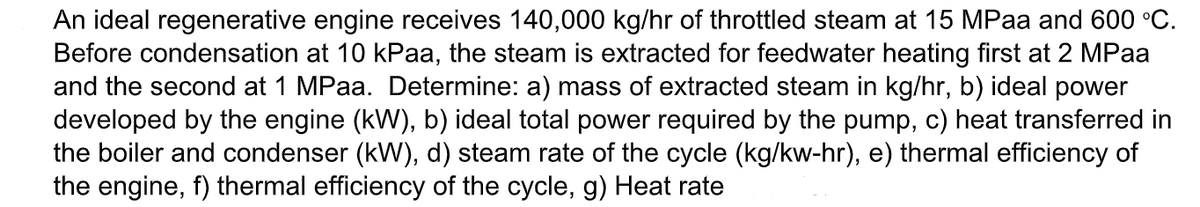 An ideal regenerative engine receives 140,000 kg/hr of throttled steam at 15 MPaa and 600 °C.
Before condensation at 10 kPaa, the steam is extracted for feedwater heating first at 2 MPaa
and the second at 1 MPaa. Determine: a) mass of extracted steam in kg/hr, b) ideal power
developed by the engine (kW), b) ideal total power required by the pump, c) heat transferred in
the boiler and condenser (kW), d) steam rate of the cycle (kg/kw-hr), e) thermal efficiency of
the engine, f) thermal efficiency of the cycle, g) Heat rate
