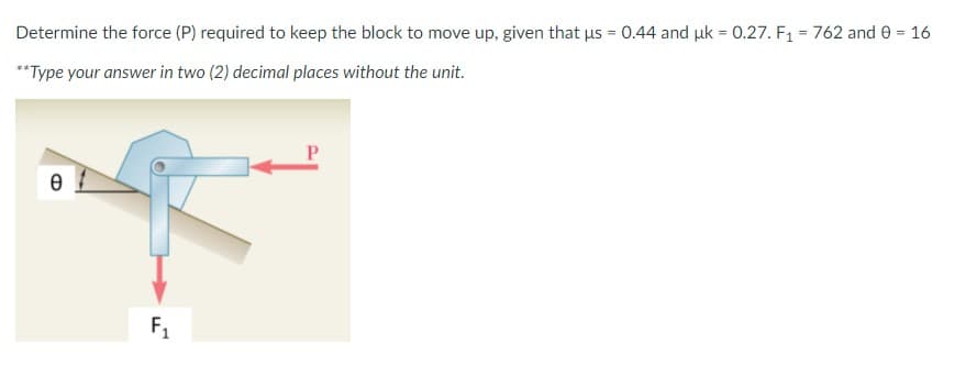 Determine the force (P) required to keep the block to move up, given that us = 0.44 and uk = 0.27. F1 = 762 and 0 = 16
**Type your answer in two (2) decimal places without the unit.
F,
