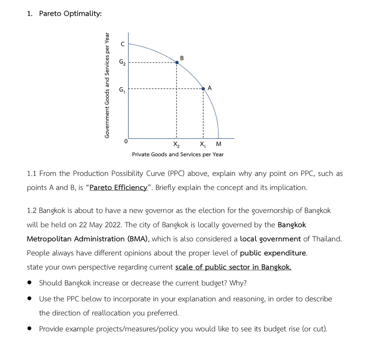 1. Pareto Optimality:
В
A
X2
X,
M
Private Goods and Services per Year
1.1 From the Production Possibility Curve (PPC) above, explain why any point on PPC, such as
points A and B, is “Pareto Efficiency". Briefly explain the concept and its implication.
1.2 Bangkok is about to have a new governor as the election for the governorship of Bangkok
will be held on 22 May 2022. The city of Bangkok is locally governed by the Bangkok
Metropolitan Administration (BMA), which is also considered a local government of Thailand.
People always have different opinions about the proper level of public expenditure.
state your own perspective regarding current scale of public sector in Bangkok.
Should Bangkok increase or decrease the current budget? Why?
Use the PPC below to incorporate in your explanation and reasoning, in order to describe
the direction of reallocation you preferred.
Provide example projects/measures/policy you would like to see its budget rise (or cut).
Government Goods and Services per Year
