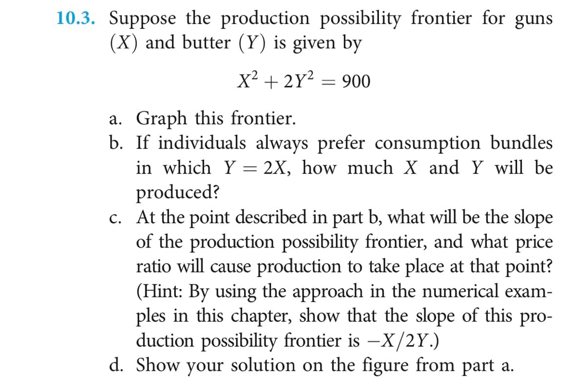 10.3. Suppose the production possibility frontier for guns
(X) and butter (Y) is given by
X² + 2Y2 = 900
a. Graph this frontier.
b. If individuals always prefer consumption bundles
in which Y = 2X, how much X and Y will be
produced?
c. At the point described in part b, what will be the slope
of the production possibility frontier, and what price
ratio will cause production to take place at that point?
(Hint: By using the approach in the numerical exam-
ples in this chapter, show that the slope of this pro-
duction possibility frontier is -X/2Y.)
d. Show your solution on the figure from part a.
