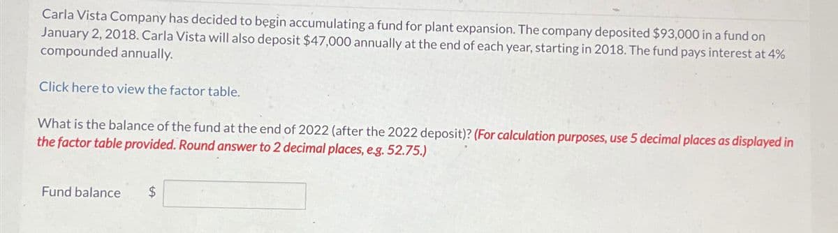 Carla Vista Company has decided to begin accumulating a fund for plant expansion. The company deposited $93,000 in a fund on
January 2, 2018. Carla Vista will also deposit $47,000 annually at the end of each year, starting in 2018. The fund pays interest at 4%
compounded annually.
Click here to view the factor table.
What is the balance of the fund at the end of 2022 (after the 2022 deposit)? (For calculation purposes, use 5 decimal places as displayed in
the factor table provided. Round answer to 2 decimal places, e.g. 52.75.)
Fund balance $