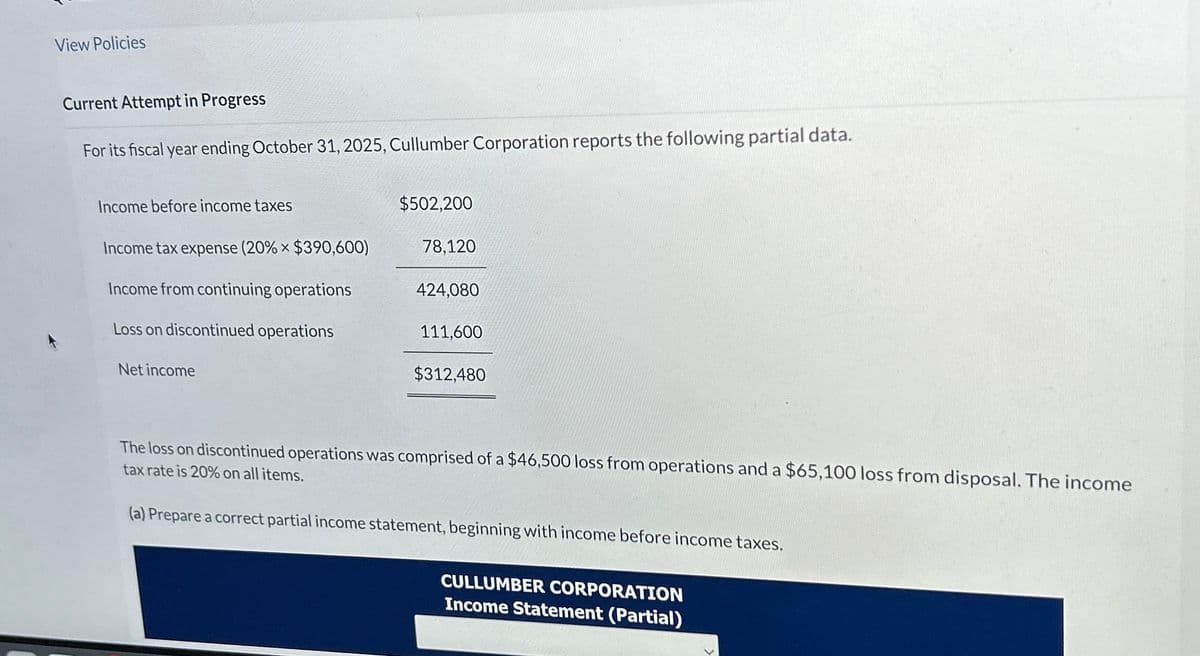 View Policies
Current Attempt in Progress
For its fiscal year ending October 31, 2025, Cullumber Corporation reports the following partial data.
Income before income taxes
Income tax expense (20% × $390,600)
Income from continuing operations
Loss on discontinued operations
Net income
$502,200
78,120
424,080
111,600
$312,480
The loss on discontinued operations was comprised of a $46,500 loss from operations and a $65,100 loss from disposal. The income
tax rate is 20% on all items.
(a) Prepare a correct partial income statement, beginning with income before income taxes.
CULLUMBER CORPORATION
Income Statement (Partial)
