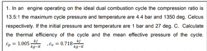 1. In an engine operating on the ideal dual combustion cycle the compression ratio is
13.5:1 the maximum cycle pressure and temperature are 4.4 bar and 1350 deg. Celcus
respectively. If the initial pressure and temperature are 1 bar and 27 deg. C. Calculate
the thermal efficiency of the cycle and the mean effective pressure of the cycle.
kJ
Cp = 1.005.
kg-K
,Cy = 0.718–J
kg-K
