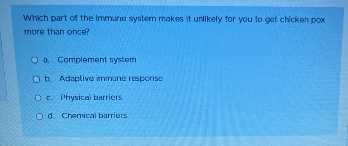 Which part of the immune system makes it unlikely for you to get chicken pox
more than once?
O a. Complement system
O b. Adaptive immune response
O c. Physical barriers
Od. Chemical barriers