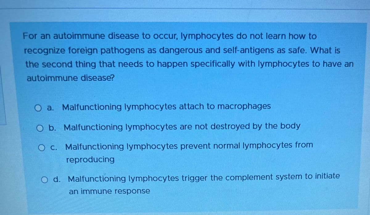 For an autoimmune disease to occur, lymphocytes do not learn how to
recognize foreign pathogens as dangerous and self-antigens as safe. What is
the second thing that needs to happen specifically with lymphocytes to have an
autoimmune disease?
O a. Malfunctioning lymphocytes attach to macrophages
O b. Malfunctioning lymphocytes are not destroyed by the body
O c. Malfunctioning lymphocytes prevent normal lymphocytes from
reproducing
O d. Malfunctioning lymphocytes trigger the complement system to initiate
an immune response