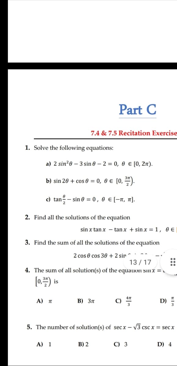 Part C
7.4 & 7.5 Recitation Exercise
1. Solve the following equations:
a) 2 sin?0 – 3 sin 0 – 2 = 0, 0 € [0, 2n).
b) sin 20 + cos ө —D 0, ө€ [0, ).
c) tan – sin 0 = 0, 0 e [-T, n].
2. Find all the solutions of the equation
sin x tan x – tan x + sin x = 1, 0 e
3. Find the sum of all the solutions of the equation
2 cos 0 cos 30 + 2 sir
13 / 17
4. The sum of all solution(s) of the equation sin x = .
[0.) is
A) T
В) Зп
c)
D)
5. The number of solution(s) of sec x –
V3 csc x = sec x
A) 1
В) 2
C) 3
D) 4
:::
