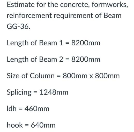 Estimate for the concrete, formworks,
reinforcement requirement of Beam
GG-36.
Length of Beam 1 = 8200mm
Length of Beam 2 = 8200mm
%3D
Size of Column = 800mm x 800mm
Splicing = 1248mm
Idh = 460mm
hook = 640mm
%3D
