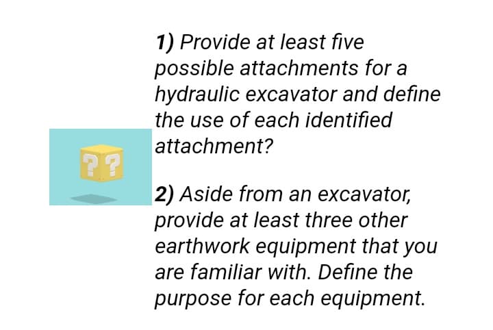 1) Provide at least five
possible attachments for a
hydraulic excavator and define
the use of each identified
attachment?
2?
2) Aside from an excavator,
provide at least three other
earthwork equipment that you
are familiar with. Define the
purpose for each equipment.
