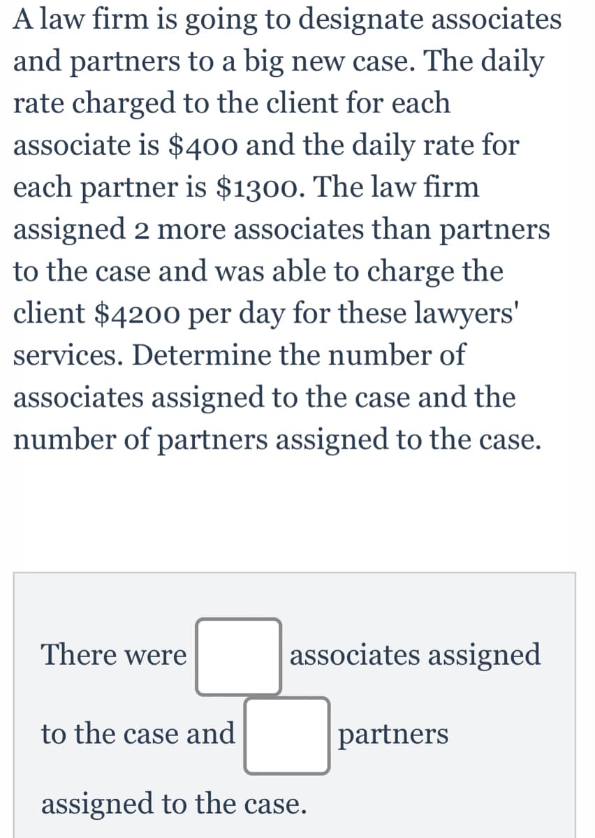 A law firm is going to designate associates
and partners to a big new case. The daily
rate charged to the client for each
associate is $400 and the daily rate for
each partner is $1300. The law firm
assigned 2 more associates than partners
to the case and was able to charge the
client $4200 per day for these lawyers'
services. Determine the number of
associates assigned to the case and the
number of partners assigned to the case.
There were
associates assigned
to the case and
partners
assigned to the case.
