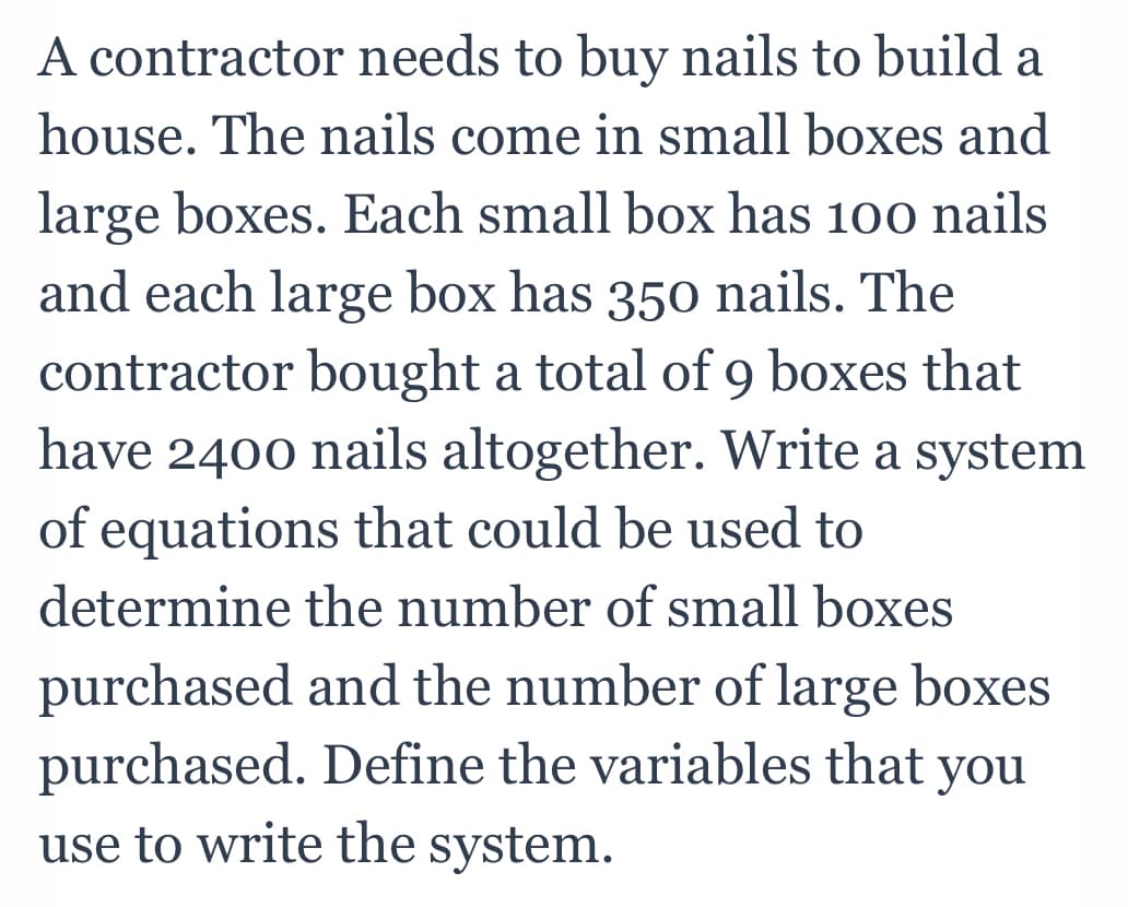 A contractor needs to buy nails to build a
house. The nails come in small boxes and
large boxes. Each small box has 100 nails
and each large box has 350 nails. The
contractor bought a total of 9 boxes that
have 2400 nails altogether. Write a system
of equations that could be used to
determine the number of small boxes
purchased and the number of large boxes
purchased. Define the variables that
use to write the system.
you
