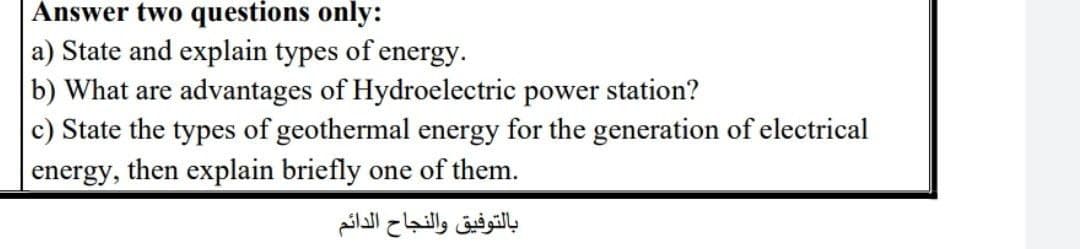 Answer two questions only:
a) State and explain types of energy.
b) What are advantages of Hydroelectric power station?
c) State the types of geothermal energy for the generation of electrical
energy, then explain briefly one of them.
بالتوفيق والنجاح الدائم
