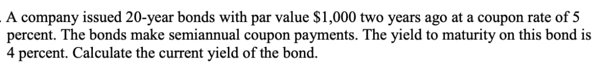 A company issued 20-year bonds with par value $1,000 two years ago at a coupon rate of 5
percent. The bonds make semiannual coupon payments. The yield to maturity on this bond is
4 percent. Calculate the current yield of the bond.