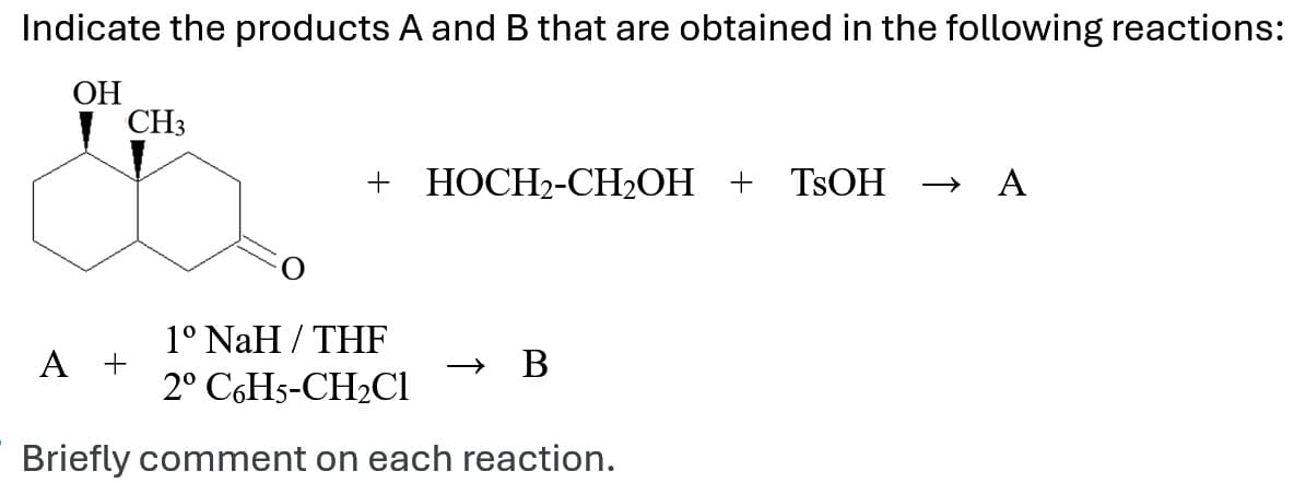 Indicate the products A and B that are obtained in the following reactions:
OH
CH3
+ HOCH2-CH₂OH + TSOH → A
1° NaH/THF
A +
→>
B
2º C6H5-CH2Cl
Briefly comment on each reaction.