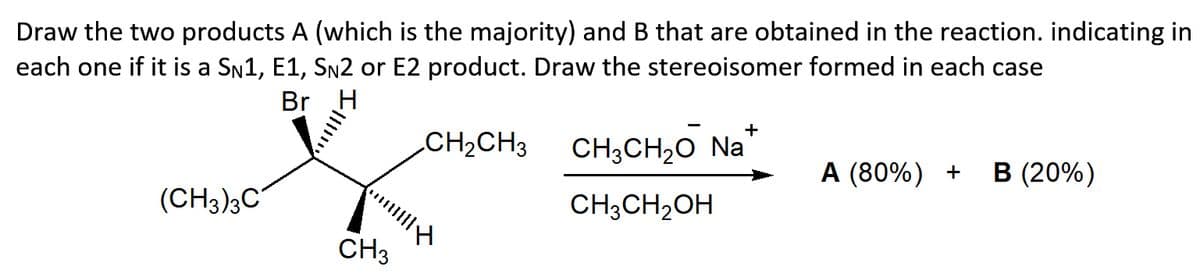 Draw the two products A (which is the majority) and B that are obtained in the reaction. indicating in
each one if it is a SN1, E1, SN2 or E2 product. Draw the stereoisomer formed in each case
Br
+
CH2CH3
CH;CH20 Na
A (80%) +
В (20%)
(CH3)3C
CH;CH2OH
CH3
