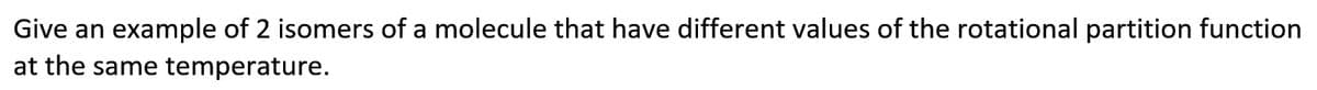 Give an example of 2 isomers of a molecule that have different values of the rotational partition function
at the same temperature.

