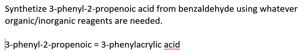 Synthetize 3-phenyl-2-propenoic acid from benzaldehyde using whatever
organic/inorganic reagents are needed.
3-phenyl-2-propenoic = 3-phenylacrylic acid
