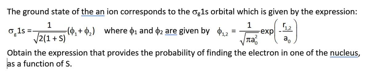 The ground state of the an ion corresponds to the og1s orbital which is given by the expression:
1
-(0, + ¢,) where 01 and 02 are given by 012
1
0,1s
V2(1 + S)
12
-exp
a.
Obtain the expression that provides the probability of finding the electron in one of the nucleus,
as
a function of S.
