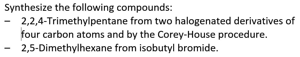 Synthesize the following compounds:
2,2,4-Trimethylpentane from two halogenated derivatives of
four carbon atoms and by the Corey-House procedure.
2,5-Dimethylhexane from isobutyl bromide.
