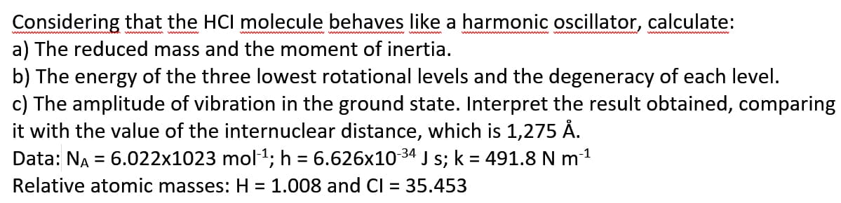 Considering that the HCI molecule behaves like a harmonic oscillator, calculate:
a) The reduced mass and the moment of inertia.
b) The energy of the three lowest rotational levels and the degeneracy of each level.
c) The amplitude of vibration in the ground state. Interpret the result obtained, comparing
it with the value of the internuclear distance, which is 1,275 Å.
Data: NA = 6.022x1023 mol1; h = 6.626x10 34 J s; k = 491.8 N m1
Relative atomic masses: H = 1.008 and CI
%3D
35.453
