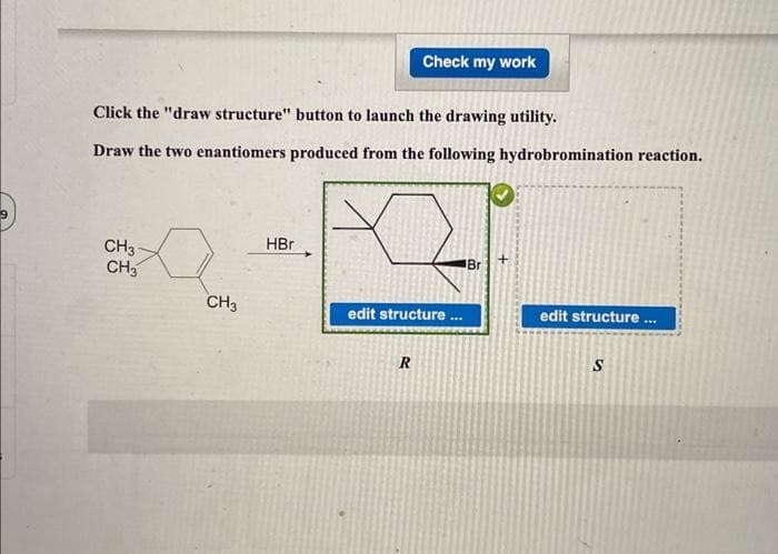 Click the "draw structure" button to launch the drawing utility.
Draw the two enantiomers produced from the following hydrobromination reaction.
CH3-
CH3
CH3
HBr
Check my work
edit structure ...
R
Br
edit structure...
S