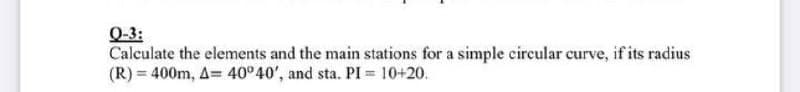 Q-3:
Calculate the elements and the main stations for a simple circular curve, if its radius
(R) = 400m, A= 40°40', and sta. PI = 10+20.
