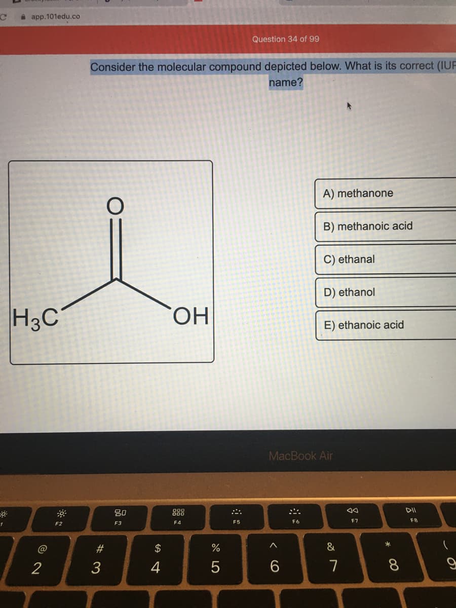 à app.101edu.co
Question 34 of 99
Consider the molecular compound depicted below. What is its correct (IUF
name?
A) methanone
B) methanoic acid
C) ethanal
D) ethanol
H3C
HO.
E) ethanoic acid
MacBook Air
80
888
F4
F5
F6
F7
F8
F2
F3
#3
$
&
2
3
4
7
* CO
