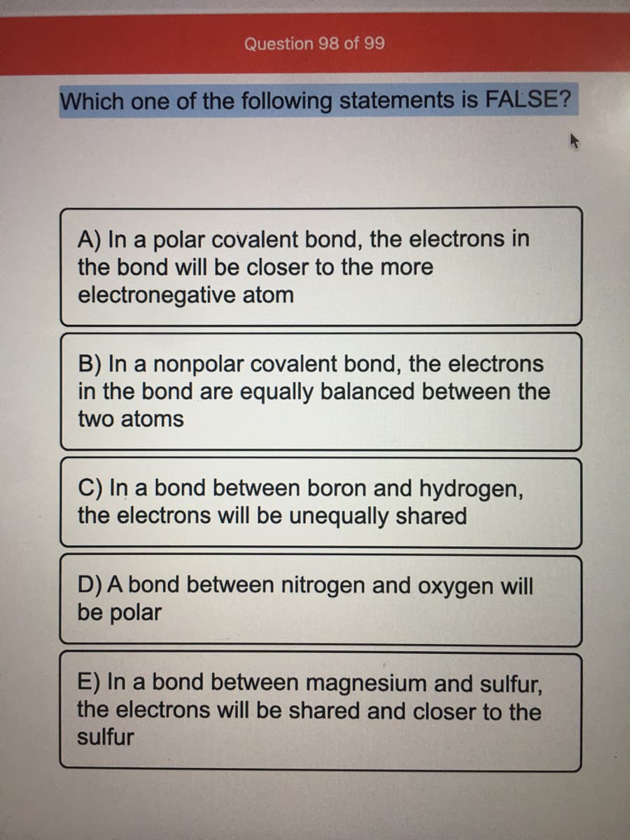 Question 98 of 99
Which one of the following statements is FALSE?
A) In a polar covalent bond, the electrons in
the bond will be closer to the more
electronegative atom
B) In a nonpolar covalent bond, the electrons
in the bond are equally balanced between the
two atoms
C) In a bond between boron and hydrogen,
the electrons will be unequally shared
D) A bond between nitrogen and oxygen will
be polar
E) In a bond between magnesium and sulfur,
the electrons will be shared and closer to the
sulfur
