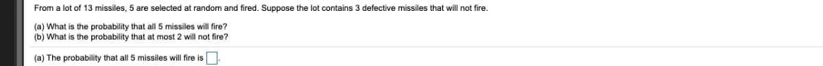 From a lot of 13 missiles, 5 are selected at random and fired. Suppose the lot contains 3 defective missiles that will not fire.
(a) What is the probability that all 5 missiles will fire?
(b) What is the probability that at most 2 will not fire?
(a) The probability that all 5 missiles will fire is
