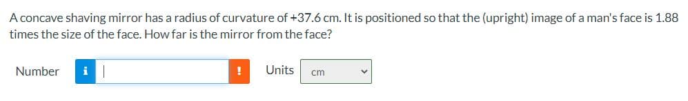 A concave shaving mirror has a radius of curvature of +37.6 cm. It is positioned so that the (upright) image of a man's face is 1.88
times the size of the face. How far is the mirror from the face?
Number
!
Units
cm
