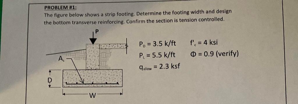 PROBLEM #1:
The figure below shows a strip footing. Determine the footing width and design
the bottom transverse reinforcing. Confirm the section is tension controlled.
T
D
As
W
P₁ = 3.5 k/ft
P₁ = 5.5 k/ft
qallow = 2.3 ksf
f' = 4 ksi
= 0.9 (verify)