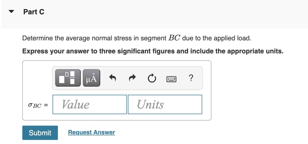 Part C
Determine the average normal stress in segment BC due to the applied load.
Express your answer to three significant figures and include the appropriate units.
OBC =
O
µA
Value
Submit Request Answer
Units
?