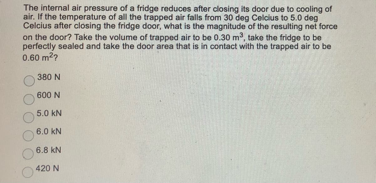 The internal air pressure of a fridge reduces after closing its door due to cooling of
air. If the temperature of all the trapped air falls from 30 deg Celcius to 5.0 deg
Celcius after closing the fridge door, what is the magnitude of the resulting net force
on the door? Take the volume of trapped air to be 0.30 m, take the fridge to be
perfectly sealed and take the door area that is in contact with the trapped air to be
0.60 m2?
380 N
600 N
5.0 kN
6.0 kN
6.8 kN
420 N
