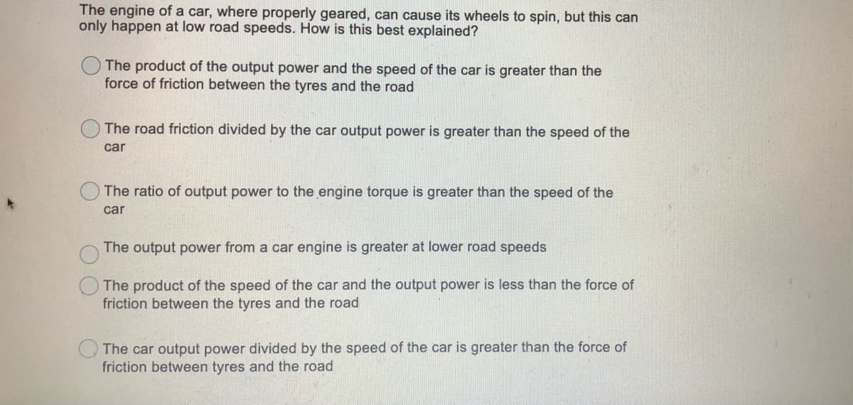 The engine of a car, where properly geared, can cause its wheels to spin, but this can
only happen at low road speeds. How is this best explained?
The product of the output power and the speed of the car is greater than the
force of friction between the tyres and the road
The road friction divided by the car output power is greater than the speed of the
car
The ratio of output power to the engine torque is greater than the speed of the
car
The output power from a car engine is greater at lower road speeds
The product of the speed of the car and the output power is less than the force of
friction between the tyres and the road
The car output power divided by the speed of the car is greater than the force of
friction between tyres and the road
