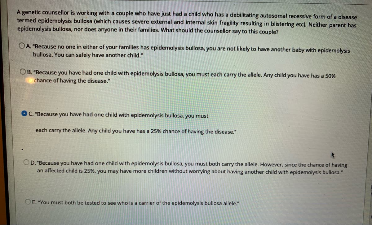 A genetic counsellor is working with a couple who have just had a child who has a debilitating autosomal recessive form of a disease
termed epidemolysis bullosa (which causes severe external and internal skin fragility resulting in blistering etc). Neither parent has
epidemolysis bullosa, nor does anyone in their families. What should the counsellor say to this couple?
OA. "Because no one in either of your families has epidemolysis bullosa, you are not likely to have another baby with epidemolysis
bullosa. You can safely have another child."
OB. "Because you have had one child with epidemolysis bullosa, you must each carry the allele. Any child you have has a 50%
chance of having the disease."
OC. "Because you have had one child with epidemolysis bullosa, you must
each carry the allele. Any child you have has a 25% chance of having the disease."
OD. "Because you have had one child with epidemolysis bullosa, you must both carry the allele. However, since the chance of having
an affected child is 25%, you may have more children without worrying about having another child with epidemolysis bullosa."
OE. "You must both be tested to see who is a carrier of the epidemolysis bullosa allele."