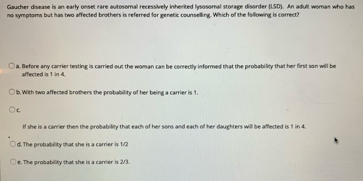 Gaucher disease is an early onset rare autosomal recessively inherited lysosomal storage disorder (LSD). An adult woman who has
no symptoms but has two affected brothers is referred for genetic counselling. Which of the following is correct?
Oa. Before any carrier testing is carried out the woman can be correctly informed that the probability that her first son will be
affected is 1 in 4.
b. With two affected brothers the probability of her being a carrier is 1.
Oc.
If she is a carrier then the probability that each of her sons and each of her daughters will be affected is 1 in 4.
d. The probability that she is a carrier is 1/2
Oe. The probability that she is a carrier is 2/3.