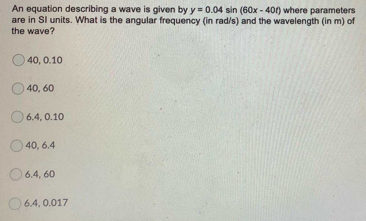 An equation describing a wave is given by y = 0.04 sin (60x - 40t) where parameters
are in Sl units. What is the angular frequency (in rad/s) and the wavelength (in m) of
the wave?
O 40, 0.10
40, 60
O 6.4, 0.10
40, 6.4
6.4, 60
6.4, 0.017
