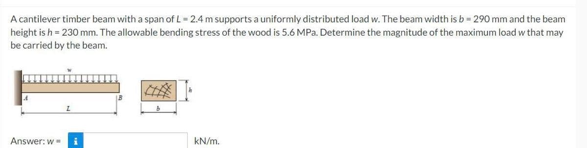 A cantilever timber beam with a span of L = 2.4 m supports a uniformly distributed load w. The beam width is b = 290 mm and the beam
height is h = 230 mm. The allowable bending stress of the wood is 5.6 MPa. Determine the magnitude of the maximum load w that may
be carried by the beam.
L
Answer: w = i
b
kN/m.