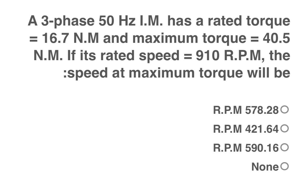 A 3-phase 50 Hz I.M. has a rated torque
= 16.7 N.M and maximum torque = 40.5
N.M. If its rated speed = 910 R.P.M, the
:speed at maximum torque will be
%3D
R.P.M 578.28O
R.P.M 421.640
R.P.M 590.160
None O
