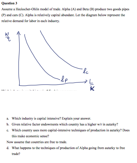 Question 3
Assume a Heckscher-Ohlin model of trade. Alpha (A) and Beta (B) produce two goods pipes
(P) and cars (C). Alpha is relatively capital abundant. Let the diagram below represent the
relative demand for labor in each industry.
K
a. Which industry is capital intensive? Explain your answer.
b. Given relative factor endowments which country has a higher w/r in autarky?
c. Which country uses more capital-intensive techniques of production in autarky? Does
this make economic sense?
Now assume that countries are free to trade.
d. What happens to the techniques of production of Alpha going from autarky to free
trade?
