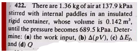 422. There are 1.36 kg of air at 137.9 kPaa
stirred with internal paddles in an insulated
rigid container, whose volume is 0.142 m³,
until the pressure becomes 689.5 kPaa. Deter-
mine: (a) the work input, (b) A(PV), (c) AE₁,
and (d) Q