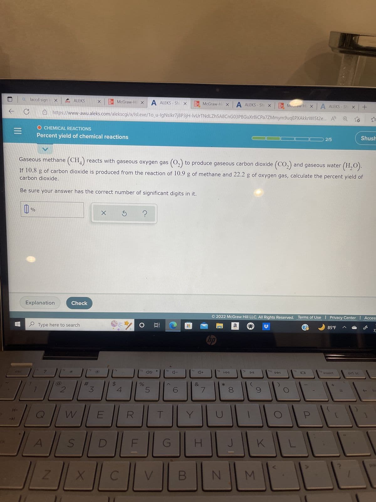 |||
a laccd sign
→>>1
C
%
esc
7
X
Explanation
?
O CHEMICAL REACTIONS
Percent yield of chemical reactions
A
ALEKS
Type here to search
Z
2
A ALEKS - Shu x
https://www-awu.aleks.com/alekscgi/x/Isl.exe/1o_u-IgNslkr7j8P3jH-IvUrTNdLZh5A8CnG03PBGuXr8iC Pa7ZMmym9uq EPXAkkrWI5t2e...
Check
Gaseous methane (CH4) reacts with gaseous oxygen gas (0₂) to produce gaseous carbon dioxide (CO₂) and gaseous water (H₂O).
carbon dioxide.
If 10.8 g of carbon dioxide is produced from the reaction of 10.9 g of methane and 22.2 g of oxygen gas, calculate the percent yield of
Be sure your answer has the correct number of significant digits in it.
X
#
S
3
X
*
W E
Mc
Graw
Hil
X
McGraw-Hil X
D
$
4
C
?
O
F
f5
%
5
발
100
V
T
f6
G
Mc
Graw
H
4-
B
17
Y
McGraw-Hi X A ALEKS - Shi X
4+
&
/
H
no
fB
TAA
*
2022 McGraw Hill LLC. All Rights Reserved. Terms of Use | Privacy Center | Access
a
N
00
8
J
6
fg
K
Mc
Graw
M
f10
McGraw-Hi X A ALEKS-Sh x +
DDI
L
0
2/5
U
F12
85°F
Shush
insert
prt sc
7