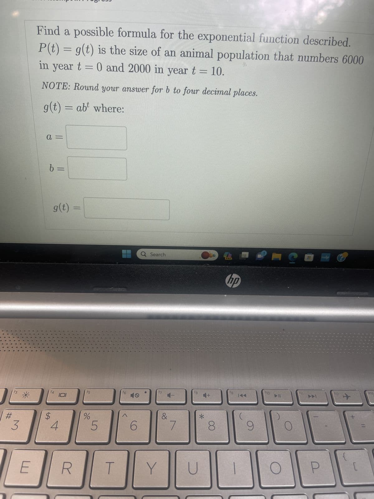 #
f3
3
E
Find a possible formula for the exponential function described.
P(t) = g(t) is the size of an animal population that numbers 6000
in year t = 0 and 2000 in year t = 10.
NOTE: Round your answer for b to four decimal places.
g(t) = abt where:
a =
b =
g(t)
f4
$
101
4
R
f5
%
5
T
f6
A
6
Q Search
Y
&
7
fg
U
4+
=
*
8
PRE
hp
fg
9
f10
DIL
?
myhp
12
+
Ins