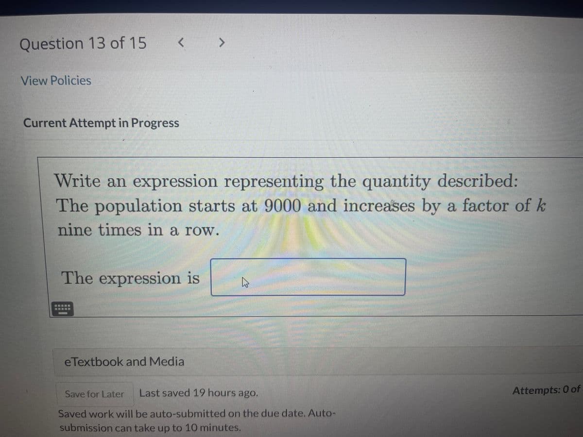 Question 13 of 15
View Policies
<
Current Attempt in Progress
Write an expression representing the quantity described:
The population starts at 9000 and increases by a factor of k
nine times in a row.
The expression is
Sement
>
eTextbook and Media
h
Save for Later Last saved 19 hours ago.
Saved work will be auto-submitted on the due date. Auto-
submission can take up to 10 minutes.
Attempts: 0 of