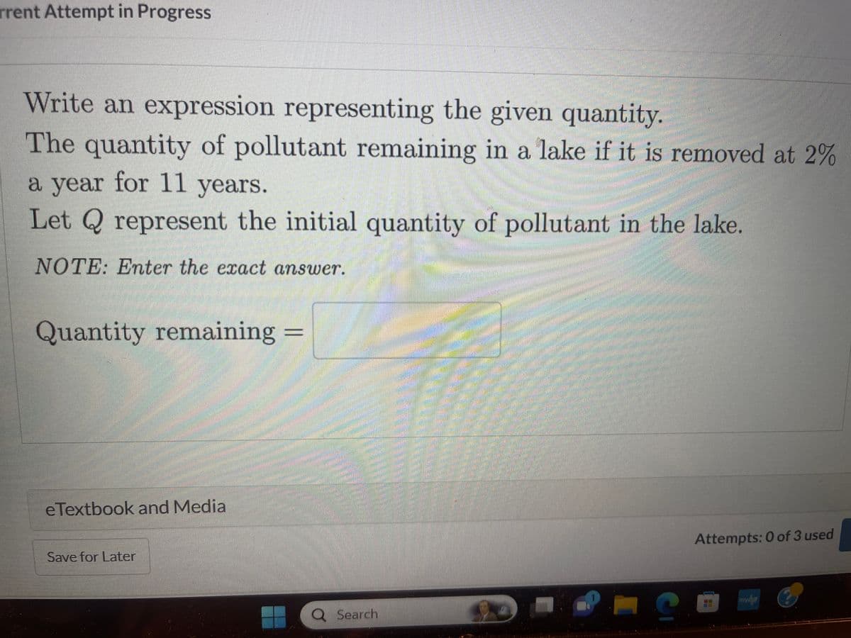 rrent Attempt in Progress
Write an expression representing the given quantity.
The quantity of pollutant remaining in a lake if it is removed at 2%
a year for 11 years.
Let Q represent the initial quantity of pollutant in the lake.
NOTE: Enter the exact answer.
Quantity remaining =
=
eTextbook and Media
Save for Later
Q Search
MA
C
Attempts: 0 of 3 used
myhp