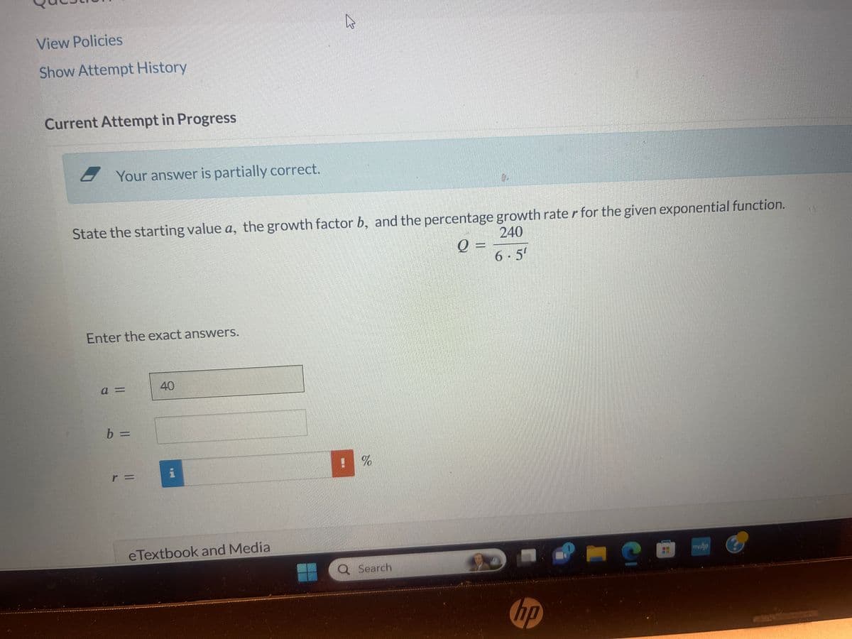 View Policies
Show Attempt History
Current Attempt in Progress
Your answer is partially correct.
State the starting value a, the growth factor b, and the percentage growth rater for the given exponential function.
240
Q =
6.5¹
Enter the exact answers.
a=
b =
40
k
eTextbook and Media
%
Search
hp
C
mwha