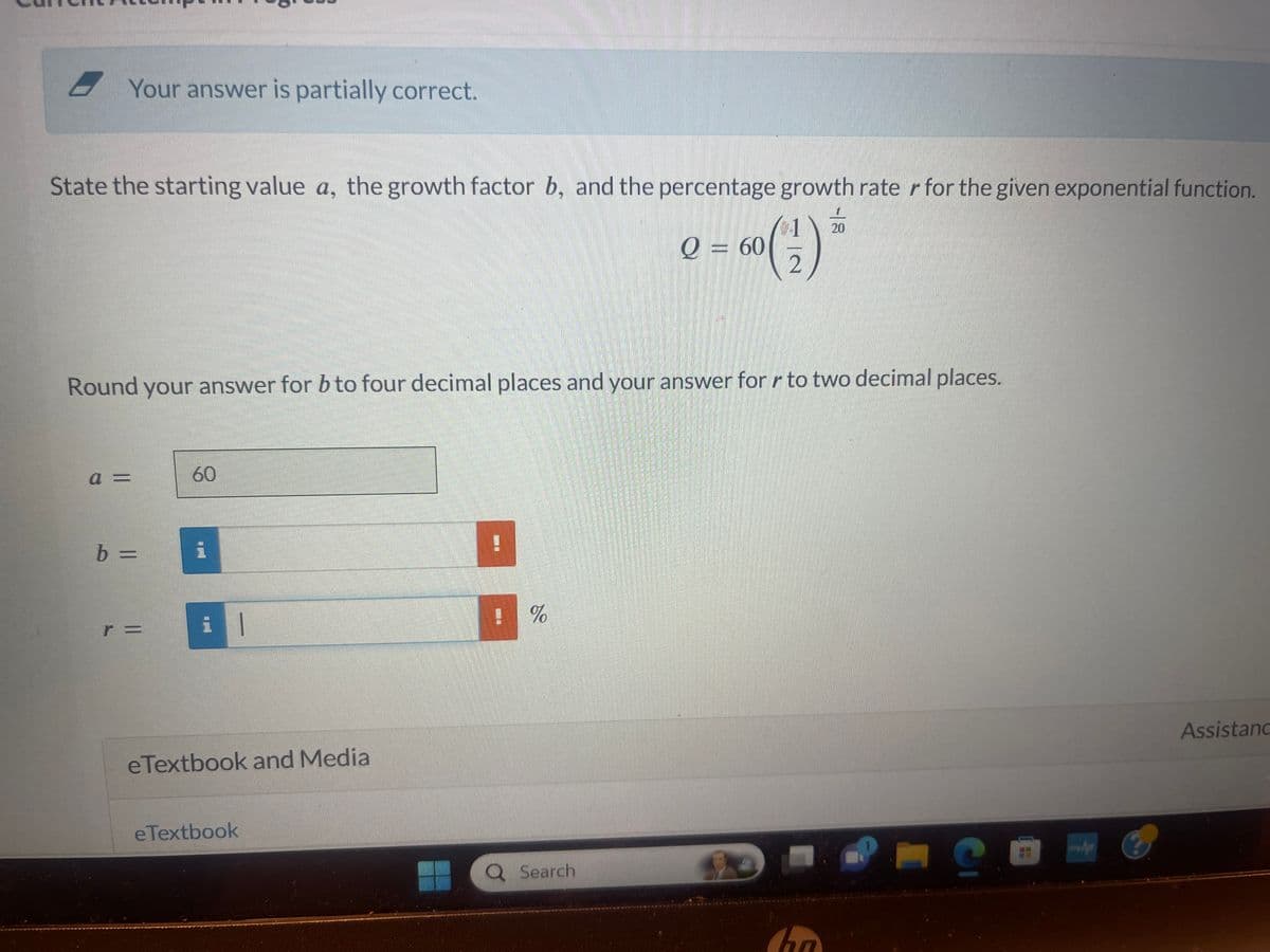 Your answer is partially correct.
State the starting value a, the growth factor b, and the percentage growth rater for the given exponential function.
60 (2)
a =
Round your answer for b to four decimal places and your answer for r to two decimal places.
b =
r =
60
i
il
eTextbook and Media
eTextbook
%
Q = 60
Q Search
20
han
C
Assistanc