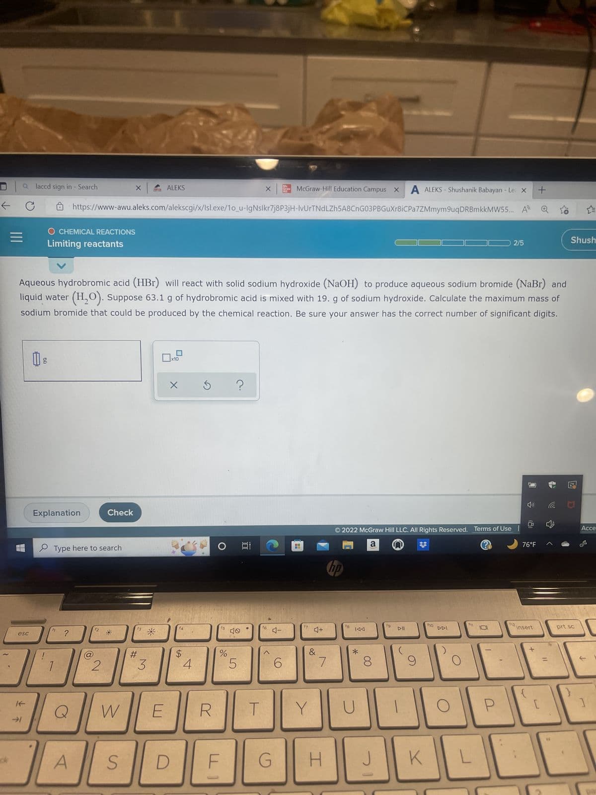 ←
|||
a laccd sign in - Search
esc
If
↓ F
1) g
!
O CHEMICAL REACTIONS
Limiting reactants
Explanation
Aqueous hydrobromic acid (HBr) will react with solid sodium hydroxide (NaOH) to produce aqueous sodium bromide (NaBr) and
liquid water (H₂O). Suppose 63.1 g of hydrobromic acid is mixed with 19. g of sodium hydroxide. Calculate the maximum mass of
sodium bromide that could be produced by the chemical reaction. Be sure your answer has the correct number of significant digits.
f1
Type here to search
?
Q
A
@
https://www-awu.aleks.com/alekscgi/x/Isl.exe/10_u-IgNslkr7j8P3jH-IvUrTNdLZh5A8CnG03PBGuXr8iCPa7ZMmym9uqDRBmkkMW55...
f2
Check
2
X
W
S
f3
#
ALEKS
IM
3
L
E
D
x10
X
f4
$
4
R
O
15
%
F
?
40
5
X
100
T
4
f6
McGraw-Hill Education Campus X A ALEKS- Shushanik Babayan - Le X +
A
4-
G
4+
&
Y
7
H
© 2022 McGraw Hill LLC. All Rights Reserved. Terms of Use
a n
@
no
f8
IAA
*
U
8
J
fg
1
9
K
f10
O
f11
2/5
L
f12
76°F
insert
댕
Shush
prt sc
Acce
1
pas