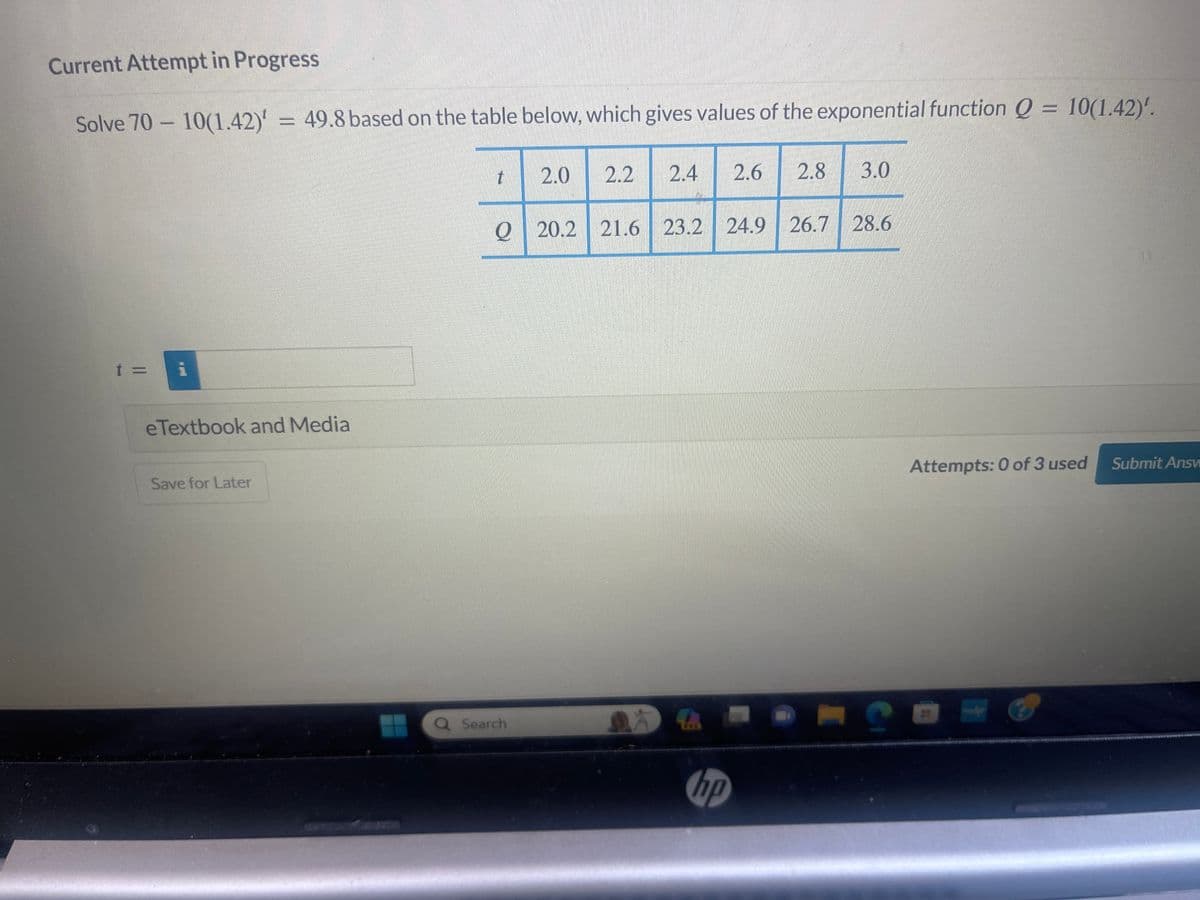 Current Attempt in Progress
Solve 70-10(1.42)' = 49.8 based on the table below, which gives values of the exponential function Q = 10(1.42)'.
t =
i
eTextbook and Media
Save for Later
t
2.0 2.2
Q Search
Q20.2 21.6 23.2 24.9 26.7 28.6
2.4 2.6 2.8 3.0
DA
hp
S
Attempts: 0 of 3 used
-
Submit Answ