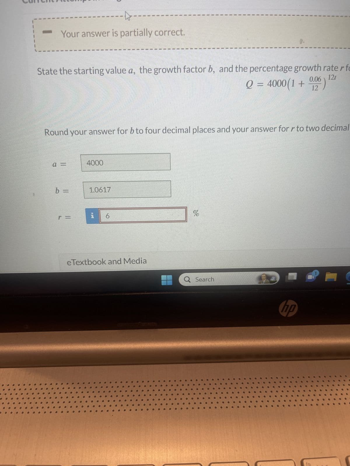 to
Your answer is partially correct.
12t
State the starting value a, the growth factor b, and the percentage growth rater fo
Q = 4000(1 + 0,06)
12
Round your answer for b to four decimal places and your answer for r to two decimal
a =
b =
4000
1.0617
6
eTextbook and Media
%
Q Search
hp
fq